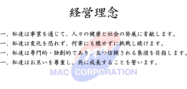 経営理念　一、私達は事業を通じて、人々の健康と社会の発展に貢献します。一、私達は変化を恐れず、何事にも臆せずに挑戦し続けます。一、私達は専門的・独創的であり、且つ信頼される集団を目指します。一、私達はお互いを尊重し、共に成長することを誓います。